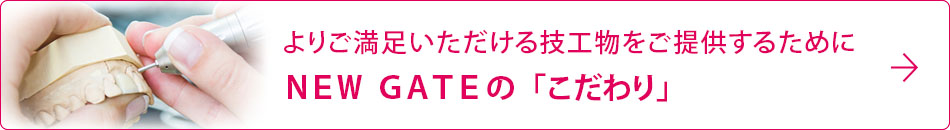 よりご満足いただける技工物をご提供するためにＮＥＷ　ＧＡＴＥの「こだわり」